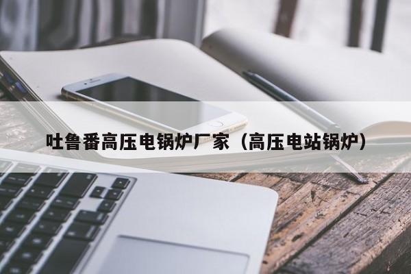 吐魯番高壓電鍋爐廠(chǎng)家（高壓電站鍋爐）